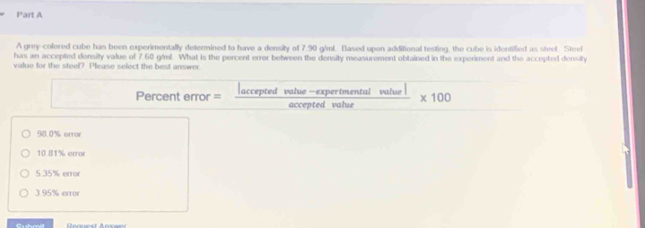 A grey-colored cube has been experimentally determined to have a density of 7.90 g/ml. Based upon additional testing, the cube is identified as steel Steel
has an accepted density value of 7.60 g/ml. What is the percent error between the density measurement obtained in the experiment and the accepted density
value for the steel? Please select the best answer
Percent error =  (|acceptedvalue-expertmentalvalue|)/acceptedvalue  * 100
98.0% error
10.81% error
5.35% error
3.95% error
Cubmit Request Answer