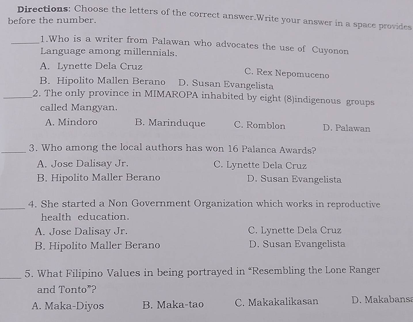 Directions: Choose the letters of the correct answer.Write your answer in a space provides
before the number.
_1.Who is a writer from Palawan who advocates the use of Cuyonon
Language among millennials.
A. Lynette Dela Cruz
C. Rex Nepomuceno
B. Hipolito Mallen Berano D. Susan Evangelista
_2. The only province in MIMAROPA inhabited by eight (8)indigenous groups
called Mangyan.
A. Mindoro B. Marinduque C. Romblon D. Palawan
_3. Who among the local authors has won 16 Palanca Awards?
A. Jose Dalisay Jr. C. Lynette Dela Cruz
B. Hipolito Maller Berano D. Susan Evangelista
_4. She started a Non Government Organization which works in reproductive
health education.
A. Jose Dalisay Jr. C. Lynette Dela Cruz
B. Hipolito Maller Berano D. Susan Evangelista
_5. What Filipino Values in being portrayed in “Resembling the Lone Ranger
and Tonto”?
A. Maka-Diyos B. Maka-tao C. Makakalikasan D. Makabansa