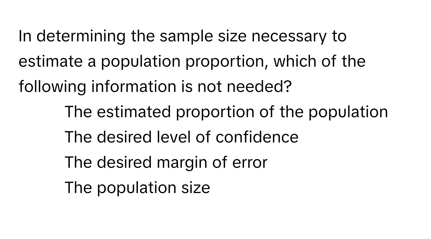 In determining the sample size necessary to estimate a population proportion, which of the following information is not needed?

1) The estimated proportion of the population 
2) The desired level of confidence 
3) The desired margin of error 
4) The population size