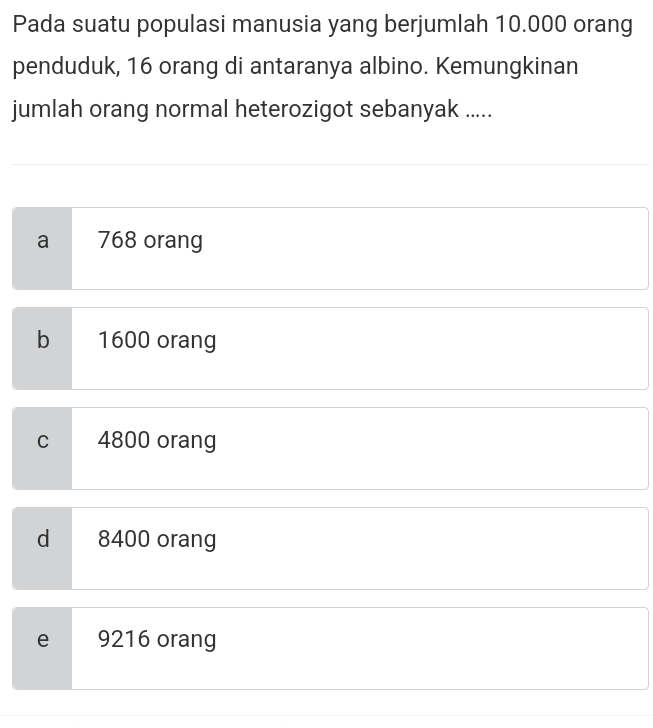 Pada suatu populasi manusia yang berjumlah 10.000 orang
penduduk, 16 orang di antaranya albino. Kemungkinan
jumlah orang normal heterozigot sebanyak .....
a 768 orang
b 1600 orang
C 4800 orang
d 8400 orang
e 9216 orang