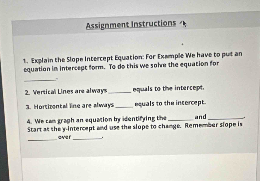 Assignment Instructions 
1. Explain the Slope Intercept Equation: For Example We have to put an 
equation in intercept form. To do this we solve the equation for 
_. 
2. Vertical Lines are always _equals to the intercept. 
3. Hortizontal line are always _equals to the intercept. 
4. We can graph an equation by identifying the _and_ 
. 
Start at the y-intercept and use the slope to change. Remember slope is 
_ 
over _.