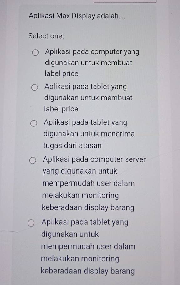 Aplikasi Max Display adalah....
Select one:
Aplikasi pada computer yang
digunakan untuk membuat
label price
Aplikasi pada tablet yang
digunakan untuk membuat
label price
Aplikasi pada tablet yang
digunakan untuk menerima
tugas dari atasan
Aplikasi pada computer server
yang digunakan untuk
mempermudah user dalam
melakukan monitoring
keberadaan display barang
Aplikasi pada tablet yang
digunakan untuk
mempermudah user dalam
melakukan monitoring
keberadaan display barang