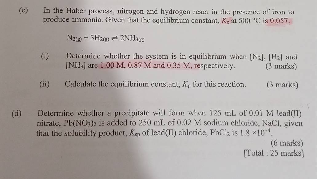 In the Haber process, nitrogen and hydrogen react in the presence of iron to 
produce ammonia. Given that the equilibrium constant, K_c at 500°C is 0.057.
N_2(g)+3H_2(g)leftharpoons 2NH_3(g)
(i) Determine whether the system is in equilibrium when [N_2],[H_2] and
[NH₃] are 1.00 M, 0.87 M and 0.35 M, respectively. (3 marks) 
(ii) Calculate the equilibrium constant, K_p for this reaction. (3 marks) 
(d) Determine whether a precipitate will form when 125 mL of 0.01 M lead(II) 
nitrate, Pb(NO_3)_2 is added to 250 mL of 0.02 M sodium chloride, NaCl, given 
that the solubility product, K_sp of lead(II) chloride, PbCl_2 is 1.8* 10^(-4). 
(6 marks) 
[Total : 25 marks]