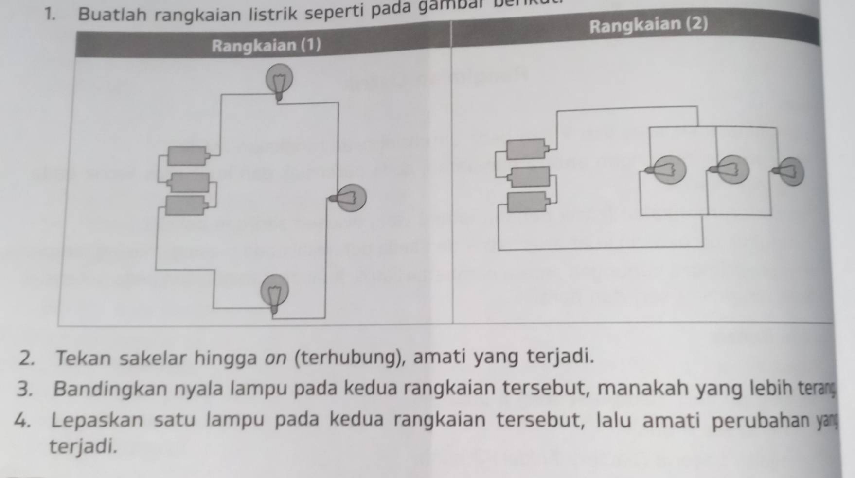 Buatlah rangkaian listrik seperti pada gambal ber 
Rangkaian (2) 
Rangkaian (1) 
2. Tekan sakelar hingga on (terhubung), amati yang terjadi. 
3. Bandingkan nyala lampu pada kedua rangkaian tersebut, manakah yang lebih ter 
4. Lepaskan satu lampu pada kedua rangkaian tersebut, lalu amati perubahan yan 
terjadi.