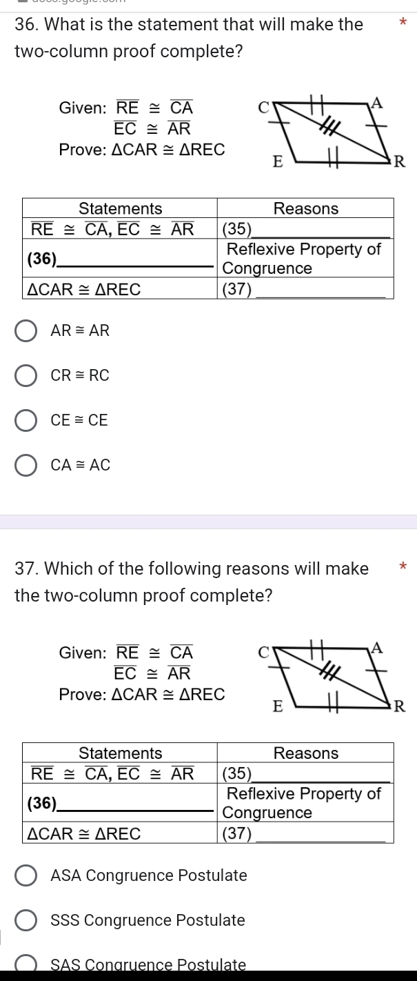 What is the statement that will make the
two-column proof complete?
Given: overline RE≌ overline CA
overline EC≌ overline AR
Prove: △ CAR≌ △ REC
AR≌ AR
CR≌ RC
CE≌ CE
CA≌ AC
37. Which of the following reasons will make
the two-column proof complete?
Given: overline RE≌ overline CA
overline EC≌ overline AR
Prove: △ CAR≌ △ REC
ASA Congruence Postulate
SSS Congruence Postulate
SAS Congruence Postulate