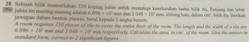 Sebuah bilik memerlukan 250 keping jubin untuk menutupi keseluruhan lantai bilik itu. Panjang dan lebar 
jubin itu masing-masing adalah 6.096* 10^2 m m dan 3.048* 10^2mm. Hitung luas, dalam cm^2 , bilik itu. Berikan 
jawapan dalam bentuk piawai, betul kepada 2 angka bererti. 
A room requires 250 pieces of tile to cover the entire floor of the room. The length and the width of a tile are
6.096* 10^2 mm and 3.048* 10^2 mm respectively. Calculate the area, in cm^2 , of the room. Give the answer in 
standard form, correct to 2 significant figures.