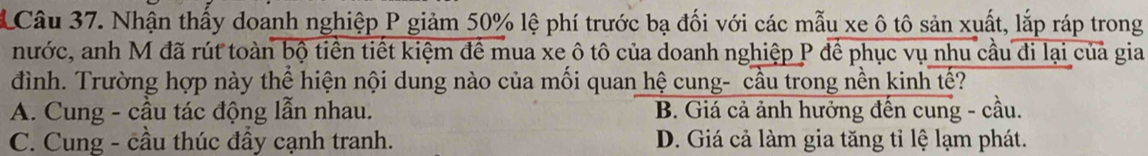 Nhận thấy doanh nghiệp P giảm 50% lệ phí trước bạ đối với các mẫu xe ô tô sản xuất, lắp ráp trong
nước, anh M đã rút toàn bộ tiền tiết kiệm đề mua xe ô tô của doanh nghiệp P để phục vụ nhu cầu đi lại của gia
đình. Trường hợp này thể hiện nội dung nào của mối quan hệ cung- cầu trong nền kinh tế?
A. Cung - cầu tác động lẫn nhau. B. Giá cả ảnh hưởng đến cung - cầu.
C. Cung - cầu thúc đầy cạnh tranh. D. Giá cả làm gia tăng tỉ lệ lạm phát.