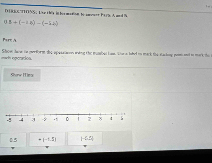 all 
DIRECTIONS: Use this information to answer Parts A and B.
0.5+(-1.5)-(-5.5)
Part A 
Show how to perform the operations using the number line. Use a label to mark the starting point and to mark the r 
each operation. 
Show Hints
0.5 +(-1.5) -(-5.5)