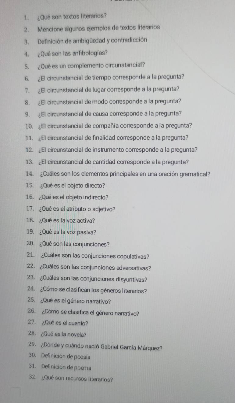 ¿Qué son textos literarios? 
2、 Mencione algunos ejemplos de textos literarios 
3. Definición de ambigüedad y contradicción 
4. ¿Qué son las anfibologías? 
5. ¿Quées un complemento circunstancial? 
6. El circunstancial de tiempo corresponde a la pregunta? 
7. ¿El circunstancial de lugar corresponde a la pregunta? 
8. El circunstancial de modo corresponde a la pregunta? 
9. l circunstancial de causa corresponde a la pregunta? 
10. ¿El circunstancial de compañía corresponde a la pregunta? 
11. ¿El circunstancial de finalidad corresponde a la pregunta? 
12. ¿El circunstancial de instrumento corresponde a la pregunta? 
13. ¿El circunstancial de cantidad corresponde a la pregunta? 
14. ¿Cuáles son los elementos principales en una oración gramatical? 
15. ¿Qué es el objeto directo? 
16. ¿Qué es el objeto indirecto? 
17. ¿Qué es el atributo o adjetivo? 
18. ¿Qué es la voz activa? 
19. ¿Qué es la voz pasiva? 
20. ¿Qué son las conjunciones? 
21. ¿Cuáles son las conjunciones copulativas? 
2. ¿Cuáles son las conjunciones adversativas? 
23. ¿Cuáles son las conjunciones disyuntivas? 
24. ¿Cómo se clasifican los géneros literarios? 
25. ¿Qué es el género narrativo? 
26. ¿Cómo se clasifica el género narrativo? 
27. ¿Qué es el cuento? 
28. ¿Qué es la novela? 
29. ¿Dónde y cuándo nació Gabriel García Márquez? 
30. Definición de poesía 
31. Definición de poema 
2. ¿Qué son recursos literarios?