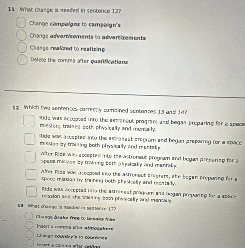 What change is needed in sentence 12?
Change campaigns to campaign's
Change advertisements to advertizements
Change realized to realizing
Delete the comma after qualifications
12 Which two sentences correctly combined sentences 13 and 14?
Ride was accepted into the astronaut program and began preparing for a space
mission; trained both physically and mentally.
Ride was accepted into the astronaut program and began preparing for a space
mission by training both physically and mentally.
After Ride was accepted into the astronaut program and began preparing for a
space mission by training both physically and mentally.
After Ride was accepted into the astronaut program, she began preparing for a
space mission by training both physically and mentally.
Ride was accepted into the astronaut program and began preparing for a space
mission and she training both physically and mentally.
13 What change is needed in sentence 17?
Change broke free to breaks free
Insert a comma after atmosphere
Change country's to countries
Insert a comma after ceiling