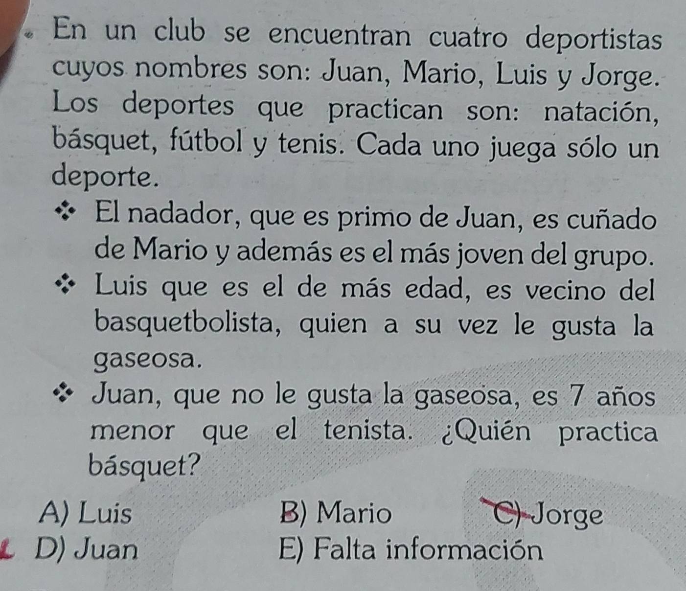 En un club se encuentran cuatro deportistas
cuyos nombres son: Juan, Mario, Luis y Jorge.
Los deportes que practican son: natación,
básquet, fútbol y tenis. Cada uno juega sólo un
deporte.
El nadador, que es primo de Juan, es cuñado
de Mario y además es el más joven del grupo.
Luis que es el de más edad, es vecino del
basquetbolista, quien a su vez le gusta la
gaseosa.
Juan, que no le gusta la gaseosa, es 7 años
menor que el tenista. ¿Quién practica
básquet?
A) Luis B) Mario C) Jorge
D) Juan E) Falta información