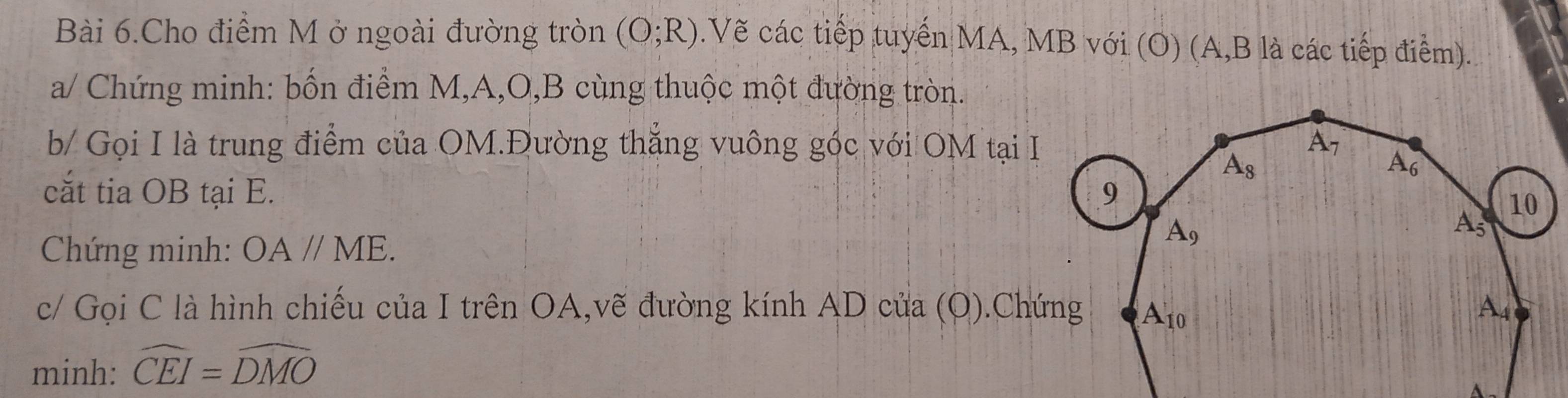 Bài 6.Cho điểm M ở ngoài đường tròn (O;R).Vẽ các tiếp tuyến MA, MB với (O) (A,B là các tiếp điểm).
a/ Chứng minh: bốn điểm M,A,O,B cùng thuộc một đường tròn.
b/ Gọi I là trung điểm của OM.Đường thắng vuông góc với OM tại I
cắt tia OB tại E. 
Chứng minh: OA//ME.
c/ Gọi C là hình chiếu của I trên OA,vẽ đường kính AD của (O).Chứng
minh: widehat CEI=widehat DMO