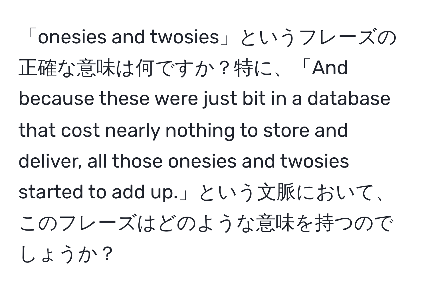 「onesies and twosies」というフレーズの正確な意味は何ですか？特に、「And because these were just bit in a database that cost nearly nothing to store and deliver, all those onesies and twosies started to add up.」という文脈において、このフレーズはどのような意味を持つのでしょうか？