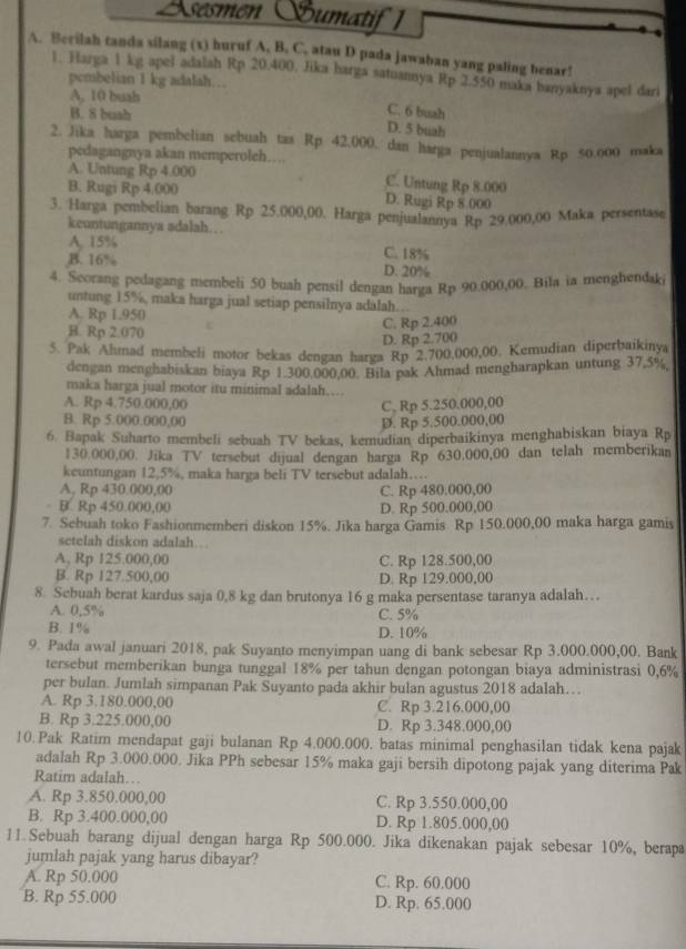 Ssesmen Sbumatif 1
A. Berilah tanda silang (x) huruf A. B. C. atau D pada jawaban yang paling benar!
1. Harga 1 kg apel adalah Rp 20.400, Jika barga satuannya Rp 2.550 maka banyaknya apel dari
pcmbelian I kg adalah…
A. 10 buah
B. 8 buah
C. 6 buah
D. 5 buah
2. Jika harga pembelian sebuah tas Rp 42.000. dan harga penjualannya Rp 50.o00 maka
pedagangnya akan memperoleh…
A. Untung Rp 4.000 C. Untung Rp 8.000
B. Rugi Rp 4.000 D. Rugi Rp 8 000
3. Harga pembelian barang Rp 25.000,00. Harga penjualannya Rp 29.000,00 Maka persentase
keuntungannya adalah…
A. 15% C. 18%
B. 16% D. 20%
4. Scorang pedagang membeli 50 buah pensil dengan harga Rp 90.000,00. Bila ia menghendaki
untung 15%, maka harga jual setiap pensilnya adalah…
A. Rp 1.950
B. Rp 2.070 C C. Rp 2.400
D. Rp 2.700
5. Pak Ahmad membeli motor bekas dengan harga Rp 2.700.000,00. Kemudian diperbaikinya
dengan menghabiskan biaya Rp 1.300.000,00. Bila pak Ahmad mengharapkan untung 37,5%,
maka harga jual motor itu minimal adalah…
A. Rp 4.750.000,00
B. Rp 5.000.000,00 D. Rp 5.500.000,00 C, Rp 5.250.000,00
6. Bapak Suharto membeli sebuah TV bekas, kemudian diperbaikinya menghabiskan biaya Rp
130.000,00. Jika TV tersebut dijual dengan harga Rp 630.000,00 dan telah memberikan
keuntungan 12,5%, maka harga beli TV tersebut adalah…
A, Rp 430.000,00 C. Rp 480.000,00
B. Rp 450.000,00 D. Rp 500.000,00
7. Sebuah toko Fashionmemberi diskon 15%. Jika harga Gamis Rp 150.000,00 maka harga gamis
setelah diskon adalah…
A, Rp 125.000,00 C. Rp 128.500,00
B. Rp 127.500,00 D. Rp 129.000,00
8. Sebuah berat kardus saja 0,8 kg dan brutonya 16 g maka persentase taranya adalah…
A. 0,5% C. 5%
B. 1% D. 10%
9. Pada awal januari 2018, pak Suyanto menyimpan uang di bank sebesar Rp 3.000.000,00. Bank
tersebut memberikan bunga tunggal 18% per tahun dengan potongan biaya administrasi 0,6%
per bulan. Jumlah simpanan Pak Suyanto pada akhir bulan agustus 2018 adalah…
A. Rp 3.180.000,00 C. Rp 3.216.000,00
B. Rp 3.225.000,00 D. Rp 3.348.000,00
10.Pak Ratim mendapat gaji bulanan Rp 4.000.000. batas minimal penghasilan tidak kena pajak
adalah Rp 3.000.000. Jika PPh sebesar 15% maka gaji bersih dipotong pajak yang diterima Pak
Ratim adalah…
A. Rp 3.850.000,00 C. Rp 3.550.000,00
B. Rp 3.400.000,00 D. Rp 1.805.000,00
11.Sebuah barang dijual dengan harga Rp 500.000. Jika dikenakan pajak sebesar 10%, berapa
jumlah pajak yang harus dibayar?
A. Rp 50.000 C. Rp. 60.000
B. Rp 55.000 D. Rp. 65.000