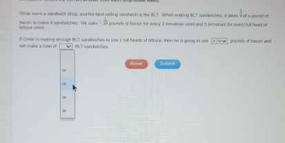 Omar owns a sandwich shop, and his best selling sandwich is the BLT. When making BT sandwiches, it takes I of a pound of
leffuce sreed. ba con to make 4 sandwiches. He uses 1 1/20  pounds of bacon for every 2 tomatoes used and 5 lomatoes for every full head of
will make a total of l Omar is making enough BLT sandwiches to use 2 full heads of fertuce, then he is going to use [409 9] pounds of bason and
BLT sandwiches
Reset Submit
24
26
20
30