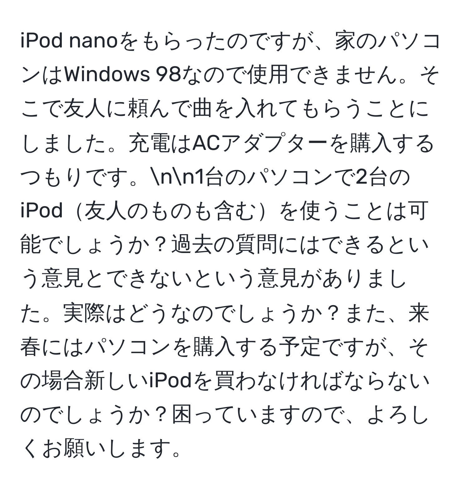 iPod nanoをもらったのですが、家のパソコンはWindows 98なので使用できません。そこで友人に頼んで曲を入れてもらうことにしました。充電はACアダプターを購入するつもりです。nn1台のパソコンで2台のiPod友人のものも含むを使うことは可能でしょうか？過去の質問にはできるという意見とできないという意見がありました。実際はどうなのでしょうか？また、来春にはパソコンを購入する予定ですが、その場合新しいiPodを買わなければならないのでしょうか？困っていますので、よろしくお願いします。