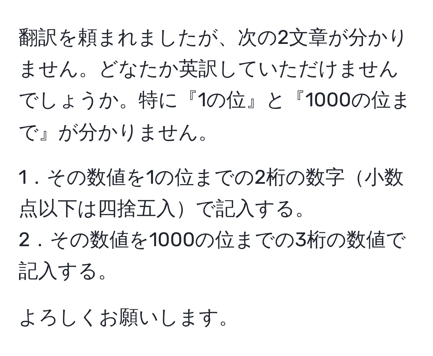 翻訳を頼まれましたが、次の2文章が分かりません。どなたか英訳していただけませんでしょうか。特に『1の位』と『1000の位まで』が分かりません。

1．その数値を1の位までの2桁の数字小数点以下は四捨五入で記入する。 
2．その数値を1000の位までの3桁の数値で記入する。

よろしくお願いします。