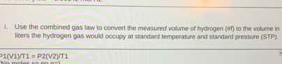 Use the combined gas law to convert the measured volume of hydrogen (#f) to the volume in 
liters the hydrogen gas would occupy at standard temperature and standard pressure (STP).
1(V1)/T1=P2(V2)/T1