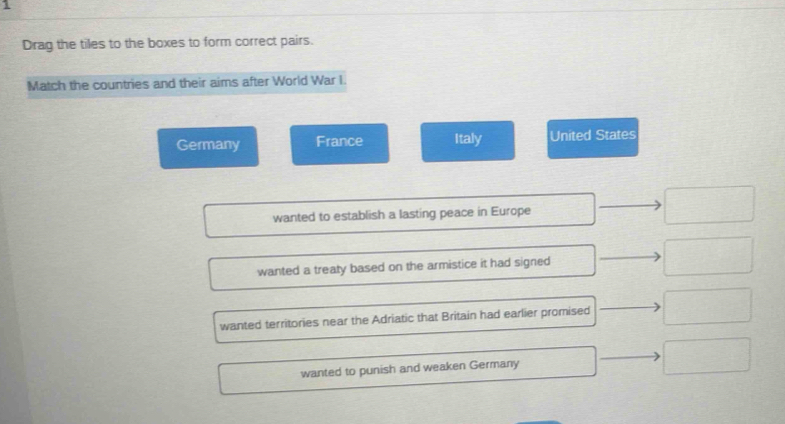 Drag the tiles to the boxes to form correct pairs.
Match the countries and their aims after World War I.
Germany France Italy United States
wanted to establish a lasting peace in Europe □
∴ △ Al(OH)_2C_()
wanted a treaty based on the armistice it had signed
wanted territories near the Adriatic that Britain had earlier promised^
wanted to punish and weaken Germany □