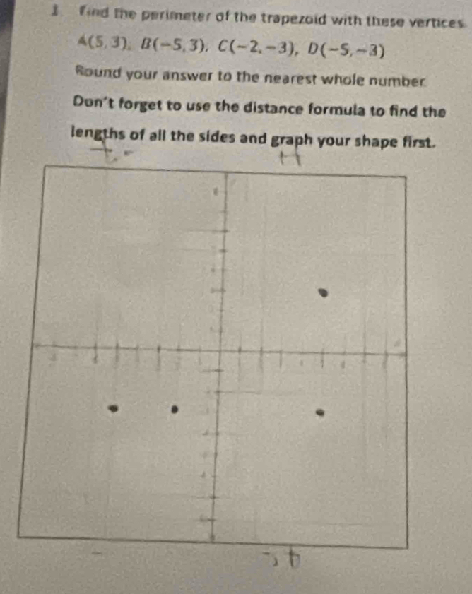 find the perimeter of the trapezold with these vertices.
A(5,3), B(-5,3), C(-2,-3), D(-5,-3)
Round your answer to the nearest whole number 
Don't forget to use the distance formula to find the 
lengths of all the sides and graph your shape first.