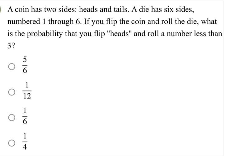 A coin has two sides: heads and tails. A die has six sides,
numbered 1 through 6. If you flip the coin and roll the die, what
is the probability that you flip "heads' and roll a number less than
3?
 5/6 
 1/12 
 1/6 
 1/4 