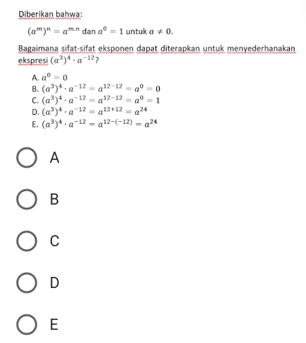 Diberikan bahwa:
(a^m)^n=a^(m.n) dan a^0=1 untuk a!= 0. 
Bagaimana sifat-sifat eksponen dapat diterapkan untuk menyederhanakan
ekspresi (a^3)^4· a^(-12) ?
A. a^0=0
B. (a^3)^4· a^(-12)=a^(12-12)=a^0=0
C. (a^3)^4· a^(-12)=a^(12-12)=a^0=1
D. (a^3)^4· a^(-12)=a^(12+12)=a^(24)
E. (a^3)^4· a^(-12)=a^(12-(-12))=a^(24)
A
B
C
D
E