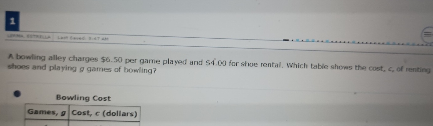 LERMA，STRELLA Last Saved: 8:47 AM 
A bowling alley charges $6.50 per game played and $4.00 a for shoe rental. Which table shows the cost, c, of renting 
shoes and playing g games of bowling? 
Bowling Cost 
Games, g Cost, c (dollars)