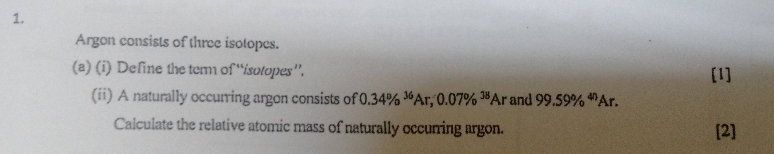 Argon consists of three isotopes. 
(a) (i) Define the term of “isotopes”. 
[1] 
(ii) A naturally occurring argon consists of 0.34% ^36Ar, 0.07% ^38Ar and 99.59% ^4nAr. 
Calculate the relative atomic mass of naturally occurring argon. 
[2]