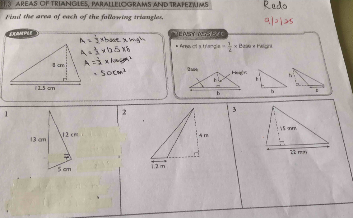 AREAS OF TRIANGLES, PARALLELOGRAMS AND TRAPEZIUMS 
Find the area of each of the following triangles. 
EXAMPLE EASY ASSIST 
Area of a triangle = 1/2 * Base* Heigh
1 
2 
3