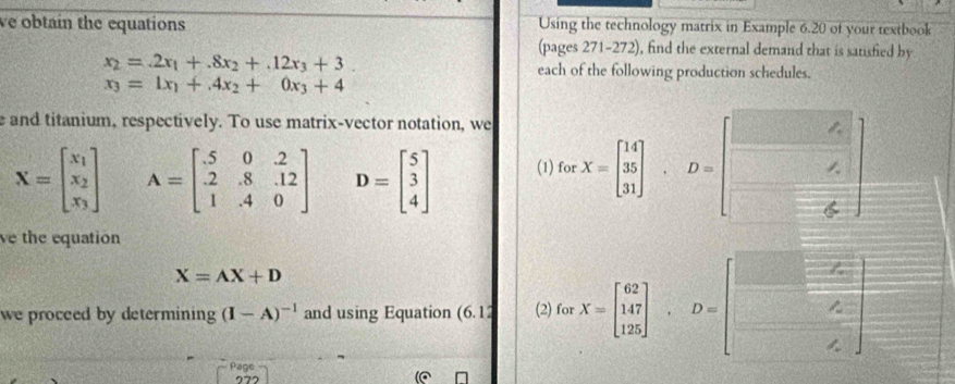 ve obtain the equations Using the technology matrix in Example 6.20 of your textbook 
(pages 271-272), find the external demand that is satisfied by
x_2=.2x_1+.8x_2+.12x_3+3. 
each of the following production schedules.
x_3=1x_1+4x_2+0x_3+4
e and titanium, respectively. To use matrix-vector notation, we
X=beginbmatrix x_1 x_2 x_3endbmatrix A=beginbmatrix .5&0&2 2&.8&.12 1&.4&0endbmatrix D=beginbmatrix 5 3 4endbmatrix (1) for X=beginbmatrix 14 35 31endbmatrix , D=beginbmatrix □  □  □ endbmatrix
ve the equation
X=AX+D
we proceed by determining (I-A)^-1 and using Equation (6.12 (2) for X=beginbmatrix 62],7 12endbmatrix , D=beginbmatrix □ &□  □ &2 □ &2endbmatrix
Page