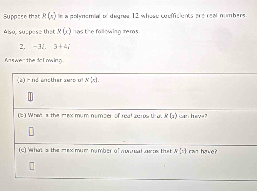 Suppose that R(x) is a polynomial of degree 12 whose coefficients are real numbers. 
Also, suppose that R(x) has the following zeros. 
2， -3i, 3+4i
Answer the following. 
(a) Find another zero of R(x). 
(b) What is the maximum number of real zeros that R(x) can have? 
(c) What is the maximum number of nonreal zeros that R(x) can have?