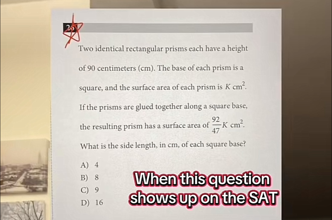 Two identical rectangular prisms each have a height
of 90 centimeters (cm). The base of each prism is a
square, and the surface area of each prism is Kcm^2. 
If the prisms are glued together along a square base,
the resulting prism has a surface area of  92/47 Kcm^2. 
What is the side length, in cm, of each square base?
A) 4
B) 8 When this question
C) 9
D) 16 shows up on the SAT