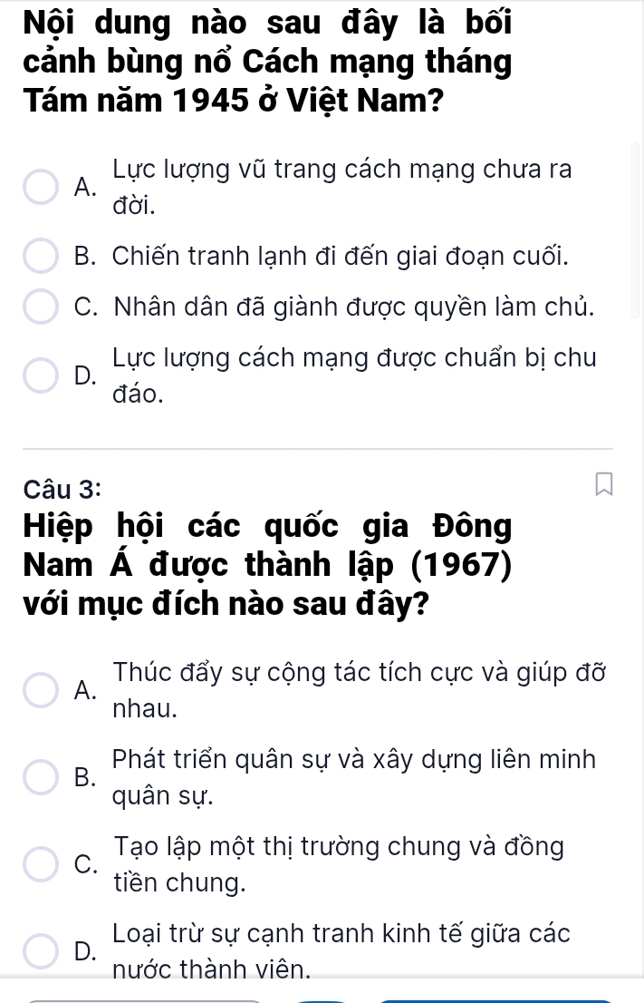 Nội dung nào sau đây là bối
cảnh bùng nổ Cách mạng tháng
Tám năm 1945 ở Việt Nam?
A. Lực lượng vũ trang cách mạng chưa ra
đời.
B. Chiến tranh lạnh đi đến giai đoạn cuối.
C. Nhân dân đã giành được quyền làm chủ.
D. Lực lượng cách mạng được chuẩn bị chu
đáo.
Câu 3:
Hiệp hội các quốc gia Đông
Nam Á được thành lập (1967)
với mục đích nào sau đây?
A. Thúc đẩy sự cộng tác tích cực và giúp đỡ
nhau.
B. Phát triển quân sự và xây dựng liên minh
quân sự.
C. Tạo lập một thị trường chung và đồng
tiền chung.
D. Loại trừ sự cạnh tranh kinh tế giữa các
nước thành viên.