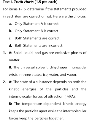 Test I. Truth Hurts (1.5 pts each)
For items 1-15, determine if the statements provided
in each item are correct or not. Here are the choices.
a. Only Statement A is correct.
b. Only Statement B is correct.
c. Both Statements are correct.
d. Both Statements are incorrect.
1. A: Solid, liquid, and gas are exclusive phases of
matter.
B: The universal solvent, dihydrogen monoxide,
exists in three states: ice, water, and vapor.
2. A: The state of a substance depends on both the
kinetic energies of the particles and the
intermolecular forces of attraction (IMFA).
B: The temperature-dependent kinetic energy
keeps the particles apart while the intermolecular
forces keep the particles together.