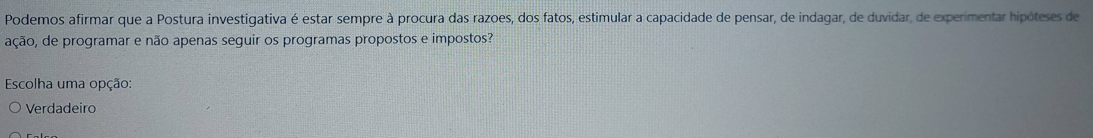 Podemos afirmar que a Postura investigativa é estar sempre à procura das razoes, dos fatos, estimular a capacidade de pensar, de indagar, de duvidar, de experimentar hipóteses de
ação, de programar e não apenas seguir os programas propostos e impostos?
Escolha uma opção:
Verdadeiro