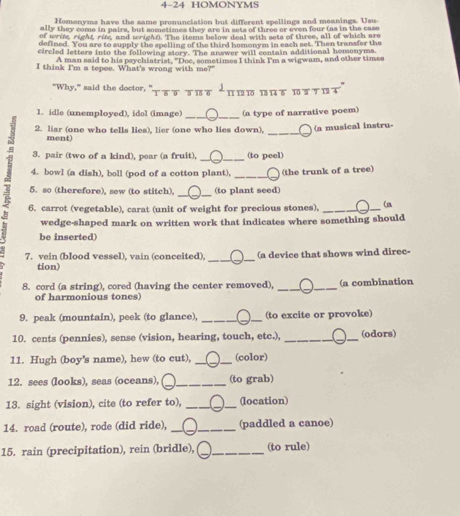 4-24 HOMONYMS
Homonyms have the same pronunciation but different spellings and meanings. Usu-
ally they come in pairs, but sometimes they are in sets of three or even four (as in the case
of write, right, rite, and wright). The items below deal with sets of three, all of which are
defined. You are to supply the spelling of the third homonym in each set. Then transfer the
circled letters into the following story. The answer will contain additional homonyms
A man said to his psychiatrist. "Doc, sometimes I think I'm a wigwam, and other times
I think I'm a tepee. What's wrong with me?"
"
"Why," said the doctor, "τδ   πδ ‘
1 1 10 13 1 5 10 2 7 12 4
__
1. idle (unemployed), idol (image) (a type of narrative poem)
2. liar (one who tells lies), lier (one who lies down), (a musical instru-
ment)
_
_
_
3. pair (two of a kind), pear (a fruit), (to peel)
4. bowl (a dish), boll (pod of a cotton plant), _(the trunk of a tree)
__
5. so (therefore), sew (to stitch), (to plant seed)
6. carrot (vegetable), carat (unit of weight for precious stones), _(a
wedge-shaped mark on written work that indicates where something should
be inserted)
7. vein (blood vessel), vain (conceited), __(a device that shows wind direc-
tion)
8. cord (a string), cored (having the center removed), __(a combination
of harmonious tones)
9. peak (mountain), peek (to glance), _(to excite or provoke)
10. cents (pennies), sense (vision, hearing, touch, etc.), __(odors)
11. Hugh (boy's name), hew (to cut), __(color)
12. sees (looks), seas (oceans), _(to grab)
13. sight (vision), cite (to refer to), ___(location)
14. road (route), rode (did ride), __(paddled a canoe)
15. rain (precipitation), rein (bridle), __(to rule)