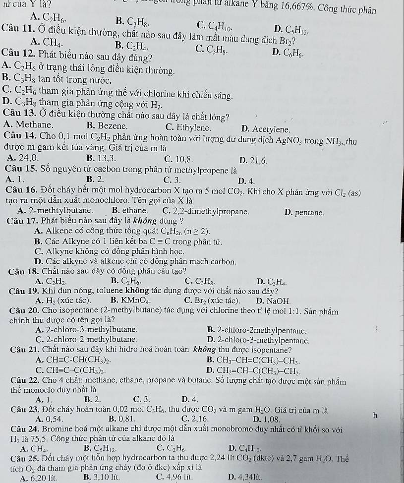 tứ của Y là?
ông phân từ alkane Y băng 16,667%. Công thức phân
A. C_2H_6. B. C_3H_8. C. C_4H_10. D. C_5H_12.
Câu 11. Ở điều kiện thường, chất nào sau đây làm mất màu dung dịch Br_2
A. CH_4. B. C_2H_4. C. C_3H_8. D. C_6H_6.
Câu 12. Phát biểu nào sau đây đúng?
A. C_2H_6 ở trạng thái lỏng điều kiện thường.
B. C_3H_8 tan tốt trong nước.
C. C_2H_6 tham gia phản ứng thế với chlorine khi chiếu sáng.
D. C_3H_8 tham gia phản ứng cộng với H_2.
Câu 13. Ở điều kiện thường chất nào sau đây là chất lỏng?
A. Methane. B. Bezene. C. Ethylene. D. Acetylene.
Câu 14. Cho 0,1 mol C_2H_2 phản ứng hoàn toàn với lượng dư dung dịch AgNO_3 trong NH_3. , thu
được m gam kết tủa vàng. Giá trị của m là
A. 24,0. B. 13,3. C. 10,8. D. 21,6.
Câu 15. Số nguyên tử cacbon trong phân tử methylpropene là
A. 1. B. 2. C. 3. D. 4.
Câu 16. Đốt cháy hết một mol hydrocarbon X tạo ra 5 mol CO_2 Khi cho X phản ứng với Cl_2( as)
tạo ra một dẫn xuất monochloro. Tên gọi của X là
A. 2-methtylbutane. B. ethane. C. 2,2-dimethylpropane. D. pentane.
Câu 17. Phát biểu nào sau đây là không đúng ?
A. Alkene có công thức tổng quát C_nH_2n(n≥ 2).
B. Các Alkyne có 1 liên kết ba Cequiv C trong phân tử.
C. Alkyne không có đồng phân hình học.
D. Các alkyne và alkene chỉ có đồng phân mạch carbon.
Câu 18. Chất nào sau đây có đồng phân cầu tạo?
A. C_2H_2. B. C_2H_6. C. C_3H_8. D. C_3H_4.
Câu 19. Khi đun nóng, toluene không tác dụng được với chất nào sau đây?
A. H_2 (xúc tác). B. KMnO_4. C. Br_2 (xúc tác). D. NaOH
Câu 20. Cho isopentane (2-methylbutane) tác dụng với chlorine theo tỉ lệ mol 1:1. Sản phẩm
chính thu được có tên gọi là?
A. 2-chloro-3-methylbutane. B. 2-chloro-2methylpentane.
C. 2-chloro-2-methylbutane D. 2-chloro-3-methylpentane.
Câu 21. Chất nào sau đây khi hiđro hoá hoàn toàn không thu được isopentane?
A. CHequiv C-CH(CH_3)_2. B. CH_3-CH=C(CH_3)-CH_3.
C. CHequiv C-C(CH_3)_3. D. CH_2=CH-C(CH_3)-CH_2.
Câu 22. Cho 4 chất: methane, ethane, propane và butane. Số lượng chất tạo được một sản phẩm
thể monoclo duy nhất là
A. 1. B. 2. C. 3. D. 4.
Câu 23. Đốt cháy hoàn toàn 0,02 mol C_3H_6, , thu được CO_2 và m gam H_2O Giá trị của m là h
A. 0,54. B. 0,81. C. 2,16 D. 1,08.
Câu 24. Bromine hoá một alkane chỉ được một dẫn xuất monobromo duy nhất có tỉ khối so với
H_2 là 75,5. Công thức phân tử của alkane đó là
A. CH_4. B. C_5H_12. C. C_2H_6. D. C_4H_10^+
Câu 25. Đốt cháy một hỗn hợp hydrocarbon ta thu được 2,24 lít CO_2 dktc) và 2,7 gam H_2O Thể
tích O_2 đã tham gia phản ứng cháy (đo ở đkc) xấp xỉ là
A. 6,20 lít. B. 3,10 lít. C. 4,96 lít. D. 4,34lít.