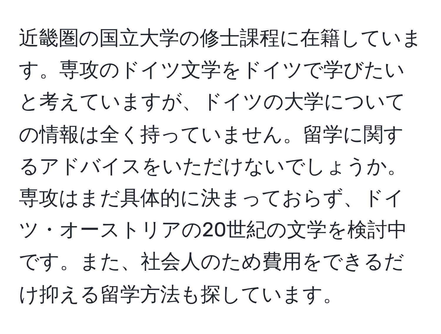 近畿圏の国立大学の修士課程に在籍しています。専攻のドイツ文学をドイツで学びたいと考えていますが、ドイツの大学についての情報は全く持っていません。留学に関するアドバイスをいただけないでしょうか。専攻はまだ具体的に決まっておらず、ドイツ・オーストリアの20世紀の文学を検討中です。また、社会人のため費用をできるだけ抑える留学方法も探しています。