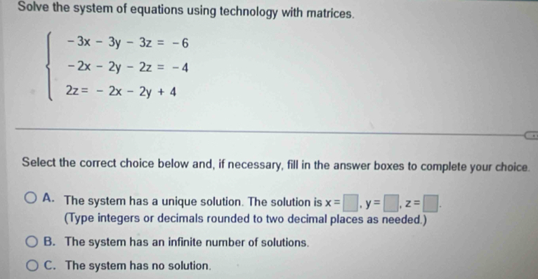 Solve the system of equations using technology with matrices.
beginarrayl -3x-3y-3z=-6 -2x-2y-2z=-4 2z=-2x-2y+4endarray.
Select the correct choice below and, if necessary, fill in the answer boxes to complete your choice.
A. The system has a unique solution. The solution is x=□ , y=□ , z=□. 
(Type integers or decimals rounded to two decimal places as needed.)
B. The system has an infinite number of solutions.
C. The system has no solution.