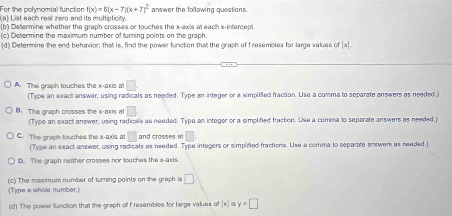 For the polynomial function f(x)=6(x-7)(x+7)^2 answer the following questions.
(a) List each real zero and its multiplicity.
(b) Determine whether the graph crosses or touches the x-axis at each x-intercept.
(c) Determine the maximum number of turning points on the graph.
(d) Determine the end behavior; that is, find the power function that the graph of f resembles for large values of |x|.
A. The graph touches the x-axis at □. 
(Type an exact answer, using radicals as needed. Type an integer or a simplified fraction. Use a comma to separate answers as needed.)
B. The graph crosses the x-axis at □. 
(Type an exact answer, using radicals as needed. Type an integer or a simplified fraction. Use a comma to separate answers as needed.)
C. The graph touches the x-axis at □ and crosses at □. 
(Type an exact answer, using radicals as needed. Type integers or simplified fractions. Use a comma to separate answers as needed.)
D. The graph neither crosses nor touches the x-axis
(c) The maximum number of turning points on the graph is □. 
(Type a whole number.)
(d) The power function that the graph of f resembles for large values of |x| is y=□.