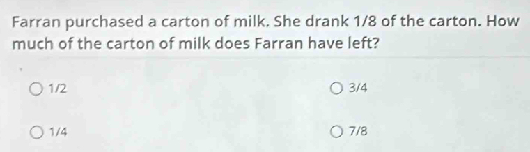 Farran purchased a carton of milk. She drank 1/8 of the carton. How
much of the carton of milk does Farran have left?
1/2 3/4
1/4 7/8