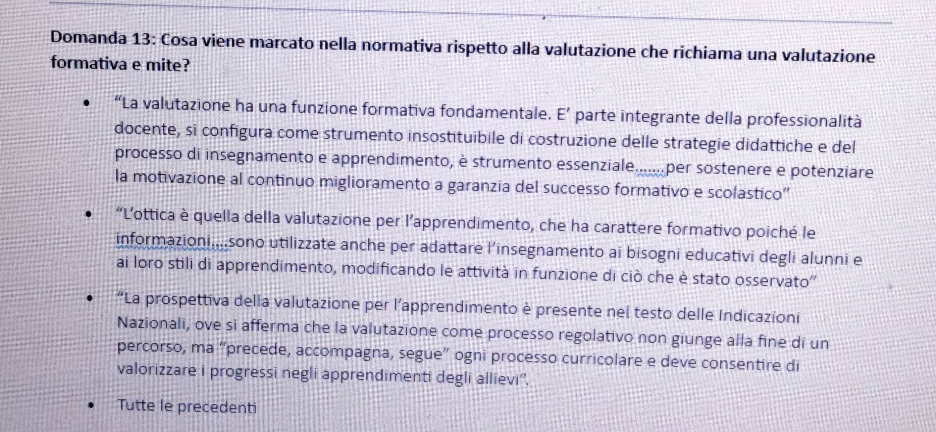 Domanda 13: Cosa viene marcato nella normativa rispetto alla valutazione che richiama una valutazione
formativa e mite?
“La valutazione ha una funzione formativa fondamentale. E' parte integrante della professionalità
docente, si configura come strumento insostituibile di costruzione delle strategie didattiche e del
processo di insegnamento e apprendimento, è strumento essenziale.......per sostenere e potenziare
la motivazione al continuo miglioramento a garanzia del successo formativo e scolastico”
“Lottica è quella della valutazione per l’apprendimento, che ha carattere formativo poiché le
informazioni....sono utilizzate anche per adattare l’insegnamento ai bisogni educativi degli alunni e
ai loro stili di apprendimento, modificando le attività in funzione di ciò che è stato osservato''
“La prospettiva della valutazione per l’apprendimento è presente nel testo delle Indicazioni
Nazionali, ove si afferma che la valutazione come processo regolativo non giunge alla fine di un
percorso, ma “precede, accompagna, segue” ogni processo curricolare e deve consentire di
valorizzare i progressi negli apprendimenti degli allievi''.
Tutte le precedenti