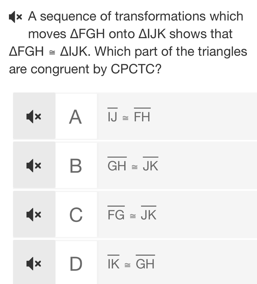 × A sequence of transformations which
moves △ FGH onto △ IJK shows that
△ FGH≌ △ IJK. Which part of the triangles
are congruent by CPCTC?