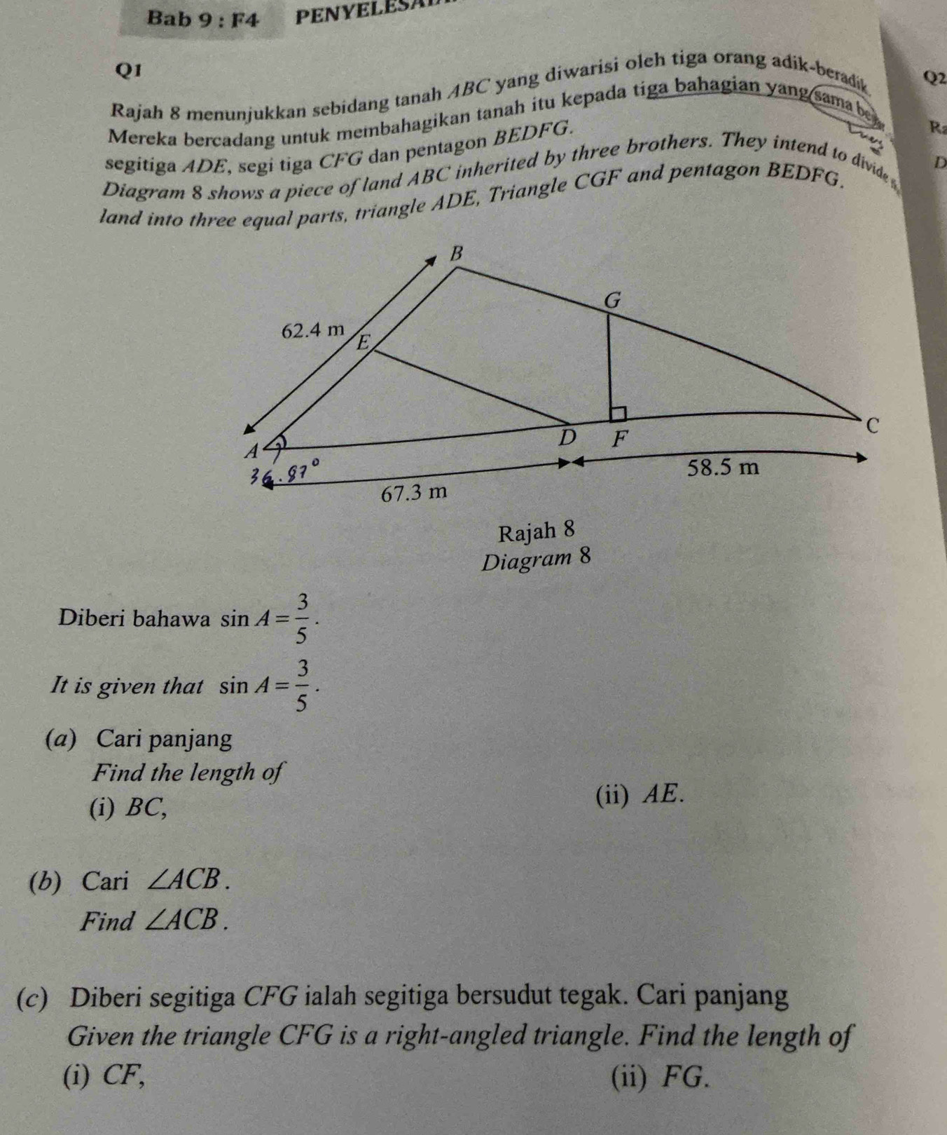 Bab 9:F4 PENYELESA 
Q1 
Rajah 8 menunjukkan sebidang tanah ABC yang diwarisi oleh tiga orang adik-beradik 
Mereka bercadang untuk membahagikan tanah itu kepada tiga bahagian yang sama be Q2 
segitiga ADE, segi tiga CFG dan pentagon BEDFG. 
R 
Cuar 
Diagram 8 shows a piece of land ABC inherited by three brothers. They intend to divide
D
land into three equal parts, triangle ADE, Triangle CGF and pentagon BEDFG, 
Rajah 8 
Diagram 8 
Diberi bahawa sin A= 3/5 . 
It is given that sin A= 3/5 . 
(a) Cari panjang 
Find the length of 
(i) BC, 
(ii) AE. 
(b) Cari ∠ ACB. 
Find ∠ ACB. 
(c) Diberi segitiga CFG ialah segitiga bersudut tegak. Cari panjang 
Given the triangle CFG is a right-angled triangle. Find the length of 
(i) CF, (ii) FG.