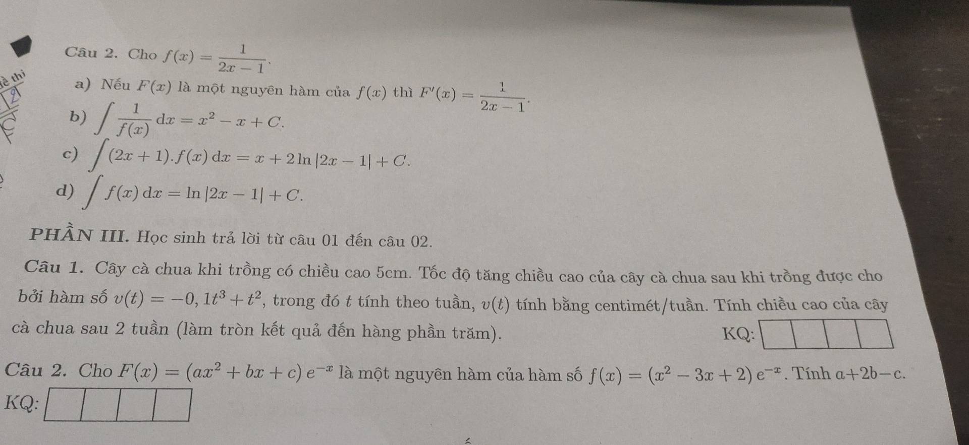 Cho f(x)= 1/2x-1 . 
è thi 
a) Nếu F(x) là một nguyên hàm của f(x) thì F'(x)= 1/2x-1 . 
b) ∈t  1/f(x) dx=x^2-x+C. 
c) ∈t _x(2x+1).f(x)dx=x+2ln |2x-1|+C. 
d) ∈t f(x)dx=ln |2x-1|+C. 
PHÀN III. Học sinh trả lời từ câu 01 đến câu 02. 
Câu 1. Cây cà chua khi trồng có chiều cao 5cm. Tốc độ tăng chiều cao của cây cà chua sau khi trồng được cho 
bởi hàm số v(t)=-0, 1t^3+t^2 , trong đó t tính theo tuần, v(t) tính bằng centimét/tuần. Tính chiều cao của cây 
cà chua sau 2 tuần (làm tròn kết quả đến hàng phần trăm). KQ: 
Câu 2. Cho F(x)=(ax^2+bx+c)e^(-x)1a một nguyên hàm của hàm số f(x)=(x^2-3x+2)e^(-x). Tính a+2b-c. 
KQ: