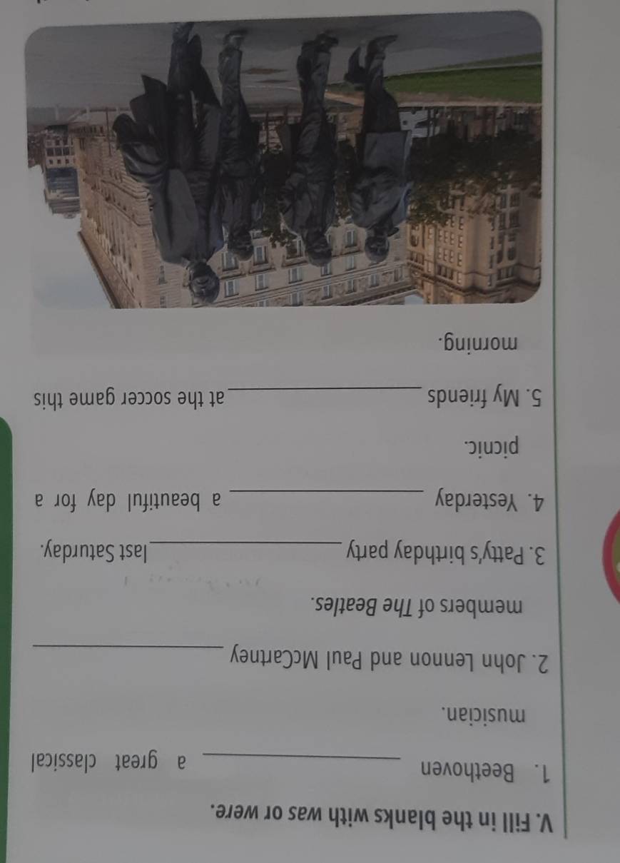 Fill in the blanks with was or were. 
1. Beethoven 
_a great classical 
musician. 
2. John Lennon and Paul McCartney_ 
members of The Beatles. 
3. Patty's birthday party _last Saturday. 
4. Yesterday _a beautiful day for a 
picnic. 
5. My friends _at the soccer game this 
morning.