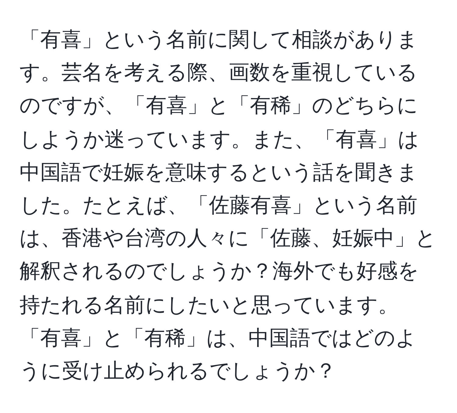 「有喜」という名前に関して相談があります。芸名を考える際、画数を重視しているのですが、「有喜」と「有稀」のどちらにしようか迷っています。また、「有喜」は中国語で妊娠を意味するという話を聞きました。たとえば、「佐藤有喜」という名前は、香港や台湾の人々に「佐藤、妊娠中」と解釈されるのでしょうか？海外でも好感を持たれる名前にしたいと思っています。「有喜」と「有稀」は、中国語ではどのように受け止められるでしょうか？