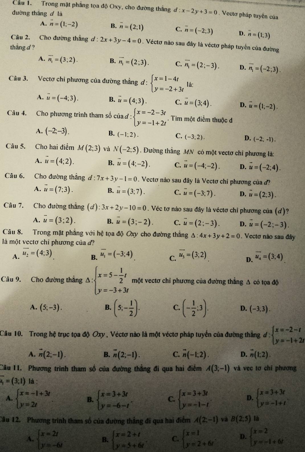 Trong mặt phẳng tọa độ Oxy, cho đường thẳng d:x-2y+3=0. Vectơ pháp tuyến của
đường thắng d là
A. overline n=(1;-2) B. vector n=(2;1)
C. vector n=(-2;3) D. overline n=(1;3)
Câu 2. Cho đường thẳng ơ: 2x+3y-4=0. Véctơ nào sau đây là véctơ pháp tuyến của đường
thang d ?
B.
A. overline n_1=(3;2). overline n_1=(2;3). C. overline n_1=(2;-3). D. overline n_1=(-2;3).
Câu 3. Vectơ chi phương của đường thẳng d : beginarrayl x=1-4t y=-2+3tendarray. là:
A. overline u=(-4;3). B. vector u=(4;3). C. vector u=(3;4). D. overline u=(1;-2).
Câu 4. Cho phương trình tham số của d : beginarrayl x=-2-3t y=-1+2tendarray.. Tìm một điểm thuộc d
A. (-2;-3).
B. (-1;2).
C. (-3;2).
D. (-2,-1).
Câu 5. Cho hai điểm M(2;3) và N(-2;5). Đường thẳng MN có một vectơ chỉ phương là:
B.
A. overline u=(4;2). vector u=(4;-2). C. vector u=(-4;-2). D. vector u=(-2;4).
Câu 6. Cho đường thắng d:7x+3y-1=0. Vectơ nào sau đây là Vectơ chỉ phương của
B.
A. vector u=(7;3). vector u=(3;7). C. vector u=(-3;7). D. overline u=(2;3).
Câu 7. Cho đường thẳng (d): 3x+2y-10=0. Véc tơ nào sau đây là véctơ chỉ phương của (d)?
A. overline u=(3;2). B. vector u=(3;-2). C. vector u=(2;-3). D. vector u=(-2;-3).
Câu 8. Trong mặt phẳng với hệ tọa độ Oxy cho đường thẳng △ :4x+3y+2=0. Vectơ nào sau đây
là một vectơ chỉ phương của đ
A. overline u_2=(4;3) vector u_1=(-3;4) vector u_3=(3;2) overline u_4=(3;4)
B.
C.
D.
Câu 9. Cho đường thẳng Delta :beginarrayl x=5- 1/2 t y=-3+3tendarray. một vectơ chỉ phương của đường thẳng Δ có tọa độ
A. (5;-3). B. (5;- 1/2 ). C. (- 1/2 ;3). D. (-3,3).
Câu 10. Trong hệ trục tọa độ Oxy , Véctơ nào là một véctơ pháp tuyến của đường thẳng d:beginarrayl x=-2-t y=-1+2tendarray.
A. vector n(2;-1). B. vector n(2;-1). C. vector n(-1;2). D. vector n(1;2).
Câu 11. Phương trình tham số của đường thẳng đi qua hai điểm A(3;-1) và vec tơ chỉ phương
overline u_1=(3;1) là :
A. beginarrayl x=-1+3t y=2tendarray. beginarrayl x=3+3t y=-6-tendarray. . beginarrayl x=3+3t y=-1-tendarray. . beginarrayl x=3+3t y=-1+tendarray.
B.
C.
D.
Câu 12. Phương trình tham số của đường thẳng đi qua hai điểm A(2;-1) và B(2;5) là
A. beginarrayl x=2t y=-6tendarray. beginarrayl x=2+t y=5+6tendarray. . C. beginarrayl x=1 y=2+6tendarray. D. beginarrayl x=2 y=-1+6tendarray.
B.