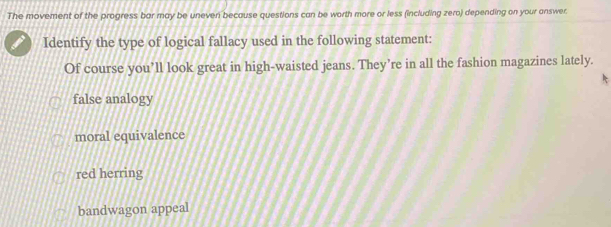 The movement of the progress bar may be uneven because questions can be worth more or less (including zero) depending on your answer.
Identify the type of logical fallacy used in the following statement:
Of course you’ll look great in high-waisted jeans. They’re in all the fashion magazines lately.
false analogy
moral equivalence
red herring
bandwagon appeal