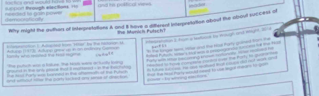 tactics and would have 18 win 
support through elections. He and his political views. leader. 
needed to gain power 
democratically 
Why might the authors of Interpretations A and B have a different interprelation about the about success of 
the Munich Pulsch? 
Interpretation 1: Adapted from 'Hilier' by the historian M. Interpretation 2, from a textbook by Wough and Wright. 2016 
"In the longer term, Hitler and the Nazi Party gained from the 
Adupp (1973), Adupp grew up in an ordinary German 
falled Putich' Hitler's trial was a propaganda success for the Nazi 
family who resisted the Nasi regime raiute sucess 
Party with Hitler becomning known nationally. Hiller realised he 
"The putsch was a failure. The Nazis were actually losing 
needed to have complete control ever the Porty to guarantes 
its future success. He also realised that coups did not work and 
ground in the only place that iI mattered - in the Reichstag 
that the Nazi Party would need to use tegal mears to gain 
The Nazí Party was banned in the aftermath of the Putsch 
and without Hitler the party lacked any sense of direction. power - by winning elections.'